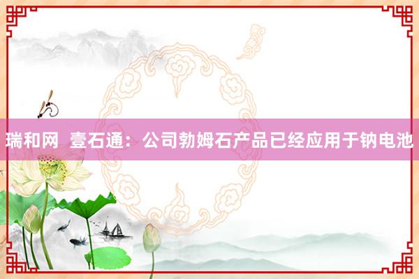 瑞和网  壹石通：公司勃姆石产品已经应用于钠电池