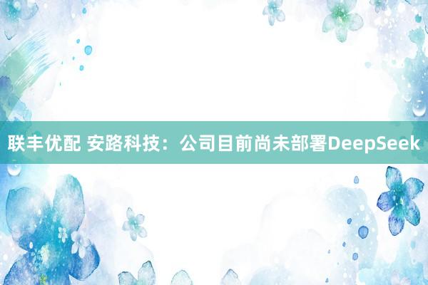 联丰优配 安路科技：公司目前尚未部署DeepSeek