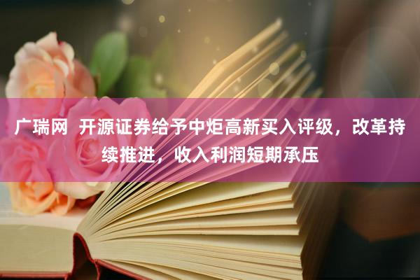 广瑞网  开源证券给予中炬高新买入评级，改革持续推进，收入利润短期承压
