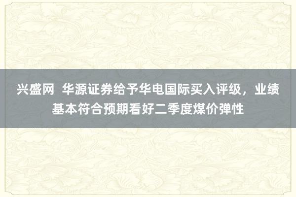 兴盛网  华源证券给予华电国际买入评级，业绩基本符合预期看好二季度煤价弹性