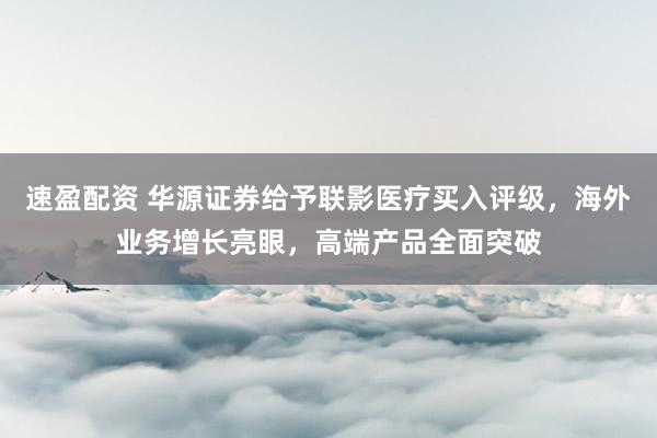 速盈配资 华源证券给予联影医疗买入评级，海外业务增长亮眼，高端产品全面突破