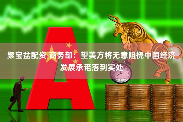 聚宝盆配资 商务部：望美方将无意阻挠中国经济发展承诺落到实处