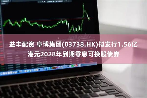 益丰配资 阜博集团(03738.HK)拟发行1.56亿港元2028年到期零息可换股债券