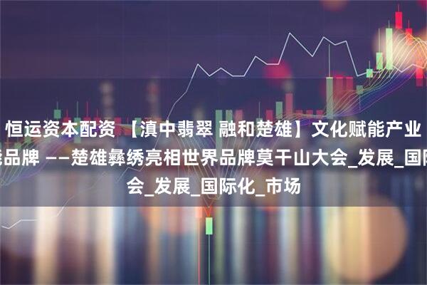 恒运资本配资 【滇中翡翠 融和楚雄】文化赋能产业 传播赋能品牌 ——楚雄彝绣亮相世界品牌莫干山大会_发展_国际化_市场