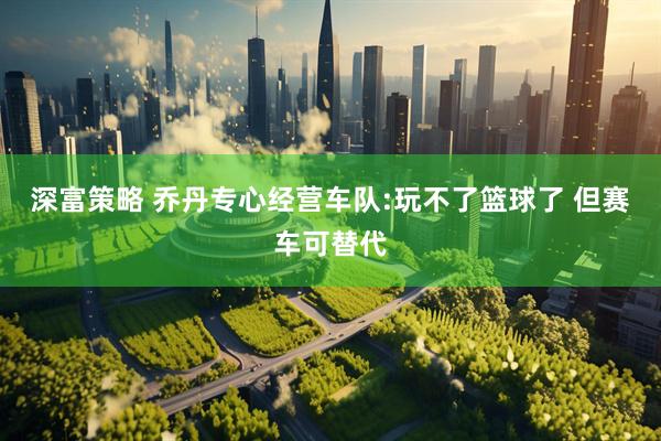 深富策略 乔丹专心经营车队:玩不了篮球了 但赛车可替代