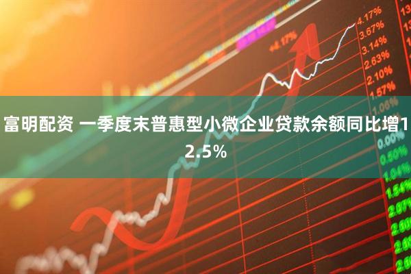 富明配资 一季度末普惠型小微企业贷款余额同比增12.5%