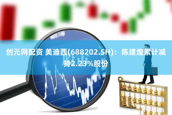 创元网配资 美迪西(688202.SH)：陈建煌累计减持2.23%股份