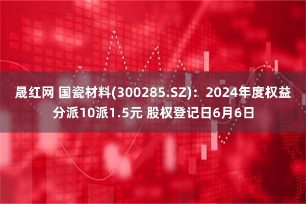 晟红网 国瓷材料(300285.SZ)：2024年度权益分派10派1.5元 股权登记日6月6日