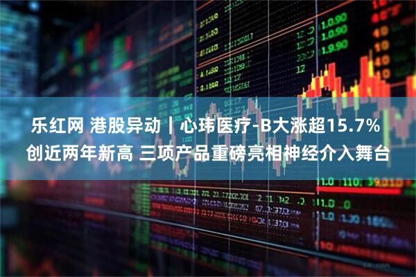 乐红网 港股异动｜心玮医疗-B大涨超15.7% 创近两年新高 三项产品重磅亮相神经介入舞台