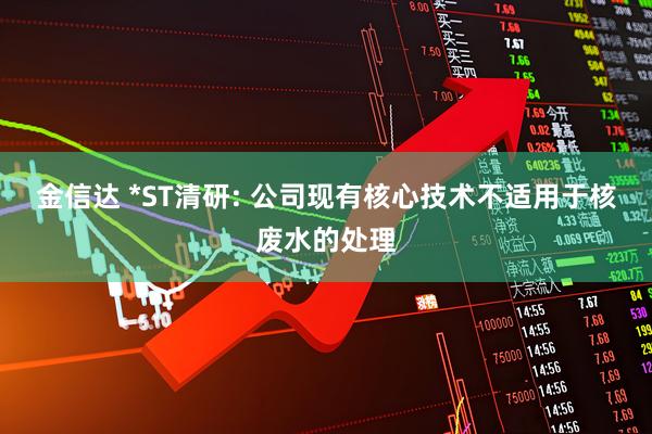 金信达 *ST清研: 公司现有核心技术不适用于核废水的处理