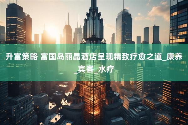 升富策略 富国岛丽晶酒店呈现精致疗愈之道_康养_宾客_水疗