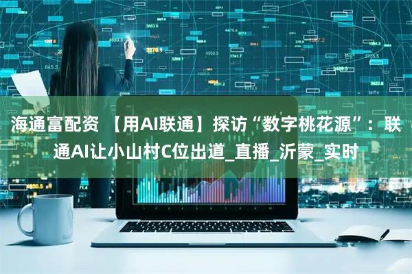 海通富配资 【用AI联通】探访“数字桃花源”：联通AI让小山村C位出道_直播_沂蒙_实时