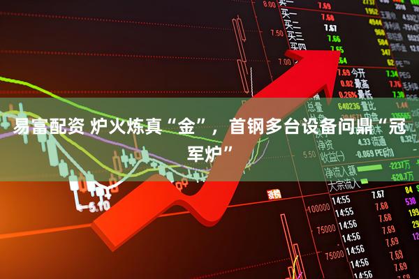 易富配资 炉火炼真“金”，首钢多台设备问鼎“冠军炉”