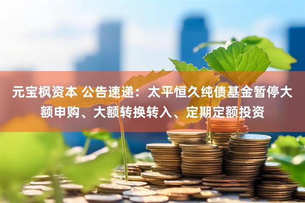 元宝枫资本 公告速递：太平恒久纯债基金暂停大额申购、大额转换转入、定期定额投资