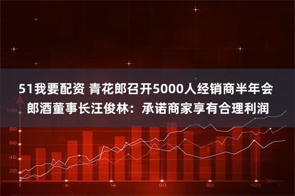 51我要配资 青花郎召开5000人经销商半年会 郎酒董事长汪俊林：承诺商家享有合理利润