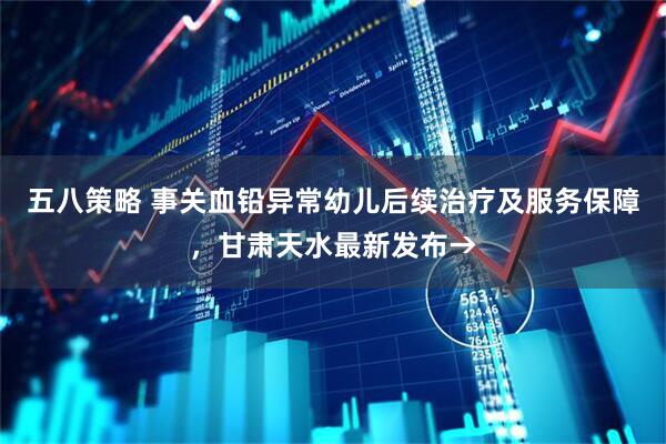 五八策略 事关血铅异常幼儿后续治疗及服务保障，甘肃天水最新发布→