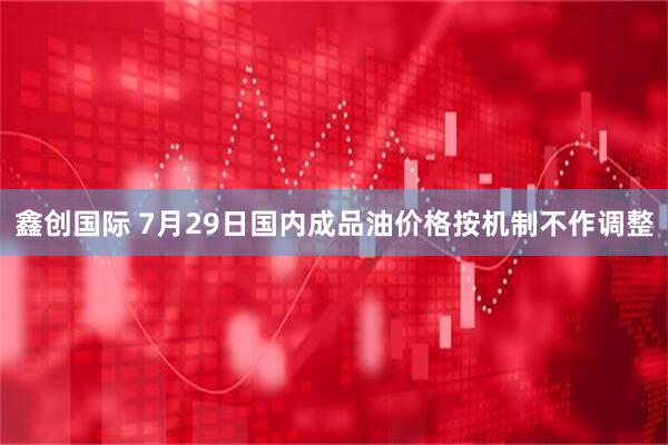 鑫创国际 7月29日国内成品油价格按机制不作调整
