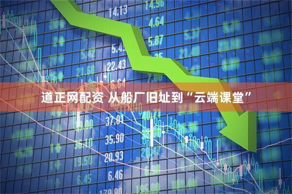 道正网配资 从船厂旧址到“云端课堂”
