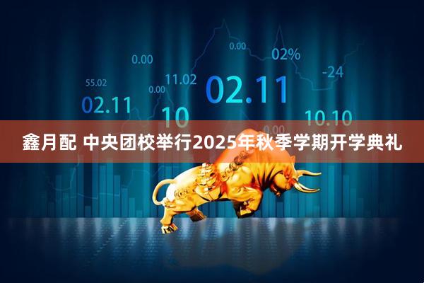 鑫月配 中央团校举行2025年秋季学期开学典礼