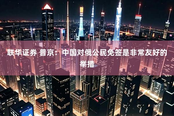 联华证券 普京：中国对俄公民免签是非常友好的举措