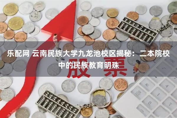 乐配网 云南民族大学九龙池校区揭秘：二本院校中的民族教育明珠