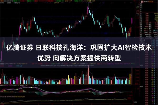 亿腾证券 日联科技孔海洋：巩固扩大AI智检技术优势 向解决方案提供商转型