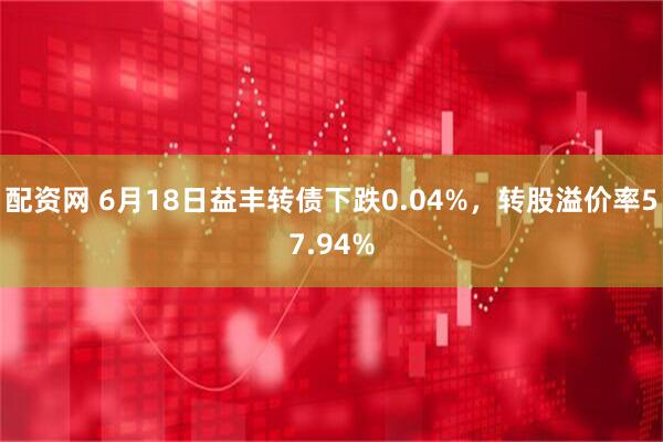 配资网 6月18日益丰转债下跌0.04%，转股溢价率57.94%