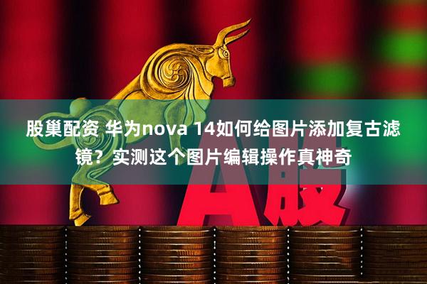 股巢配资 华为nova 14如何给图片添加复古滤镜？实测这个图片编辑操作真神奇