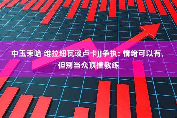 中玉束哈 维拉纽瓦谈卢卡JJ争执: 情绪可以有, 但别当众顶撞教练