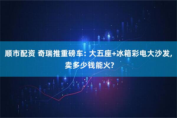 顺市配资 奇瑞推重磅车: 大五座+冰箱彩电大沙发, 卖多少钱能火?